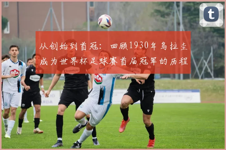 从创始到首冠：回顾1930年乌拉圭成为世界杯足球赛首届冠军的历程