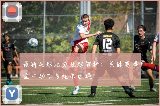 最新足球比分让球解析：关键赛事盘口动态与结果速递
