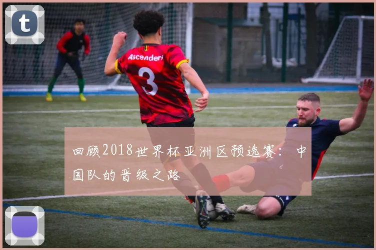 回顾2018世界杯亚洲区预选赛：中国队的晋级之路