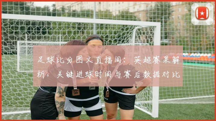 足球比分图文直播间：英超赛果解析，关键进球时间与赛后数据对比影响排名