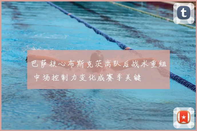 巴萨核心布斯克茨离队后战术重组 中场控制力变化成赛季关键