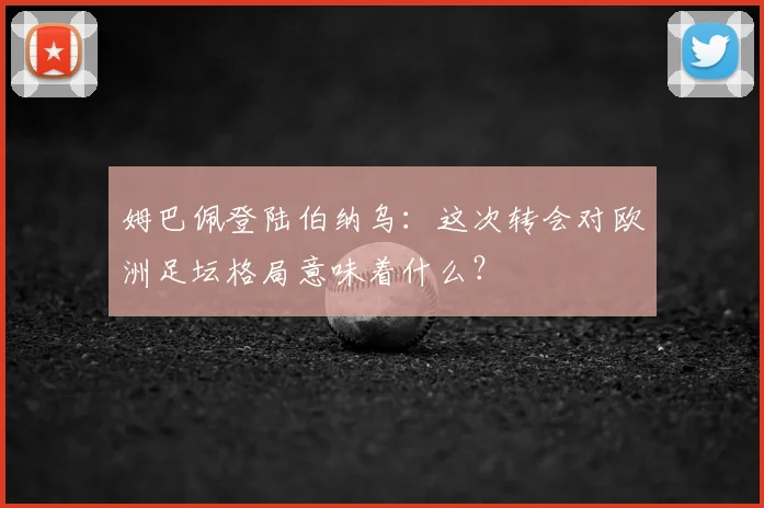 姆巴佩登陆伯纳乌：这次转会对欧洲足坛格局意味着什么？