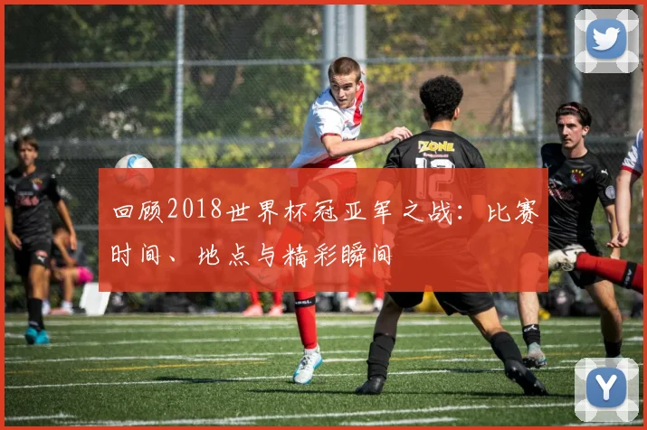 回顾2018世界杯冠亚军之战：比赛时间、地点与精彩瞬间