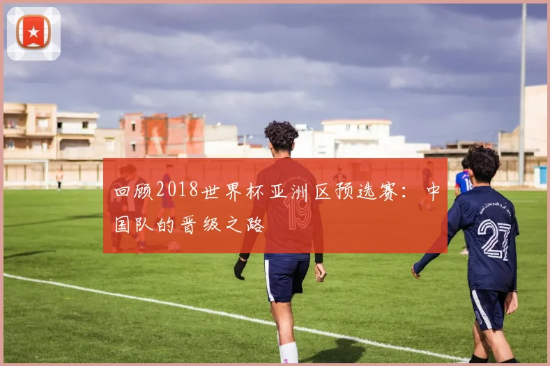 回顾2018世界杯亚洲区预选赛：中国队的晋级之路