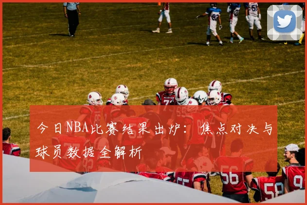 今日NBA比赛结果出炉：焦点对决与球员数据全解析