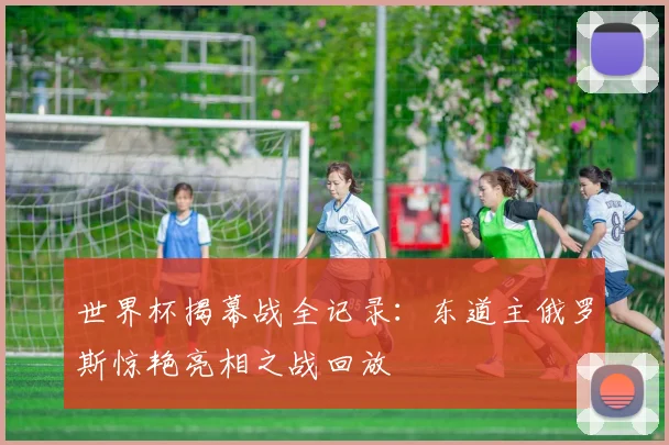 世界杯揭幕战全记录:东道主俄罗斯惊艳亮相之战回放