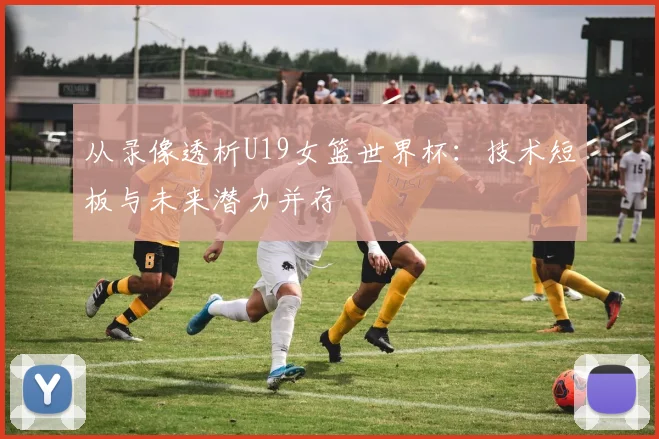 从录像透析U19女篮世界杯:技术短板与未来潜力并存