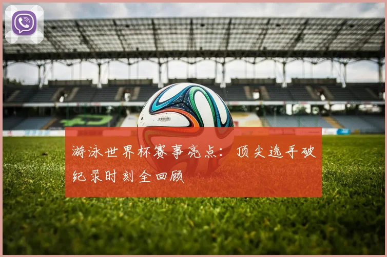 游泳世界杯赛事亮点:顶尖选手破纪录时刻全回顾