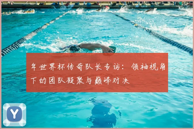 年世界杯传奇队长专访：领袖视角下的团队凝聚与巅峰对决