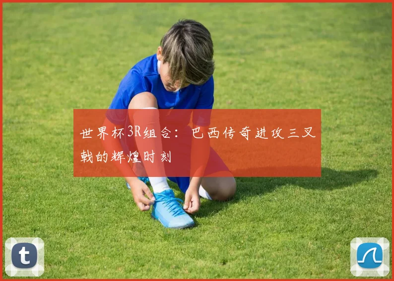 世界杯3R组合:巴西传奇进攻三叉戟的辉煌时刻