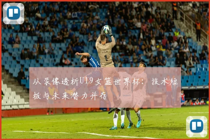 从录像透析U19女篮世界杯:技术短板与未来潜力并存