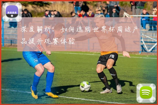 深度解析：如何选购世界杯周边产品提升观赛体验