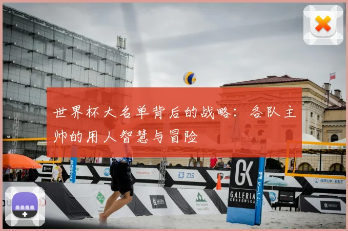 世界杯大名单背后的战略：各队主帅的用人智慧与冒险