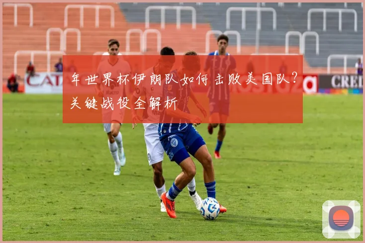年世界杯伊朗队如何击败美国队？关键战役全解析